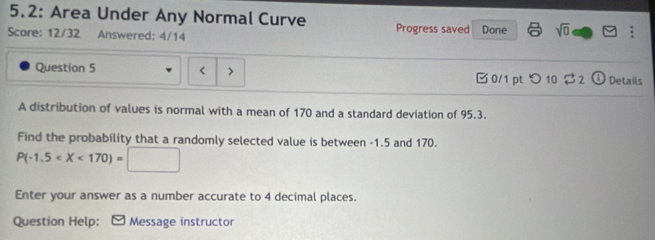 5.2: Area Under Any Normal Curve 
Progress saved 
Score: 12/32 Answered: 4/14 Done sqrt(0) 
Question 5 < > 2 i Details 
0/1 pt つ 10 
A distribution of values is normal with a mean of 170 and a standard deviation of 95.3. 
Find the probability that a randomly selected value is between -1.5 and 170.
P(-1.5
Enter your answer as a number accurate to 4 decimal places. 
Question Help: Message instructor