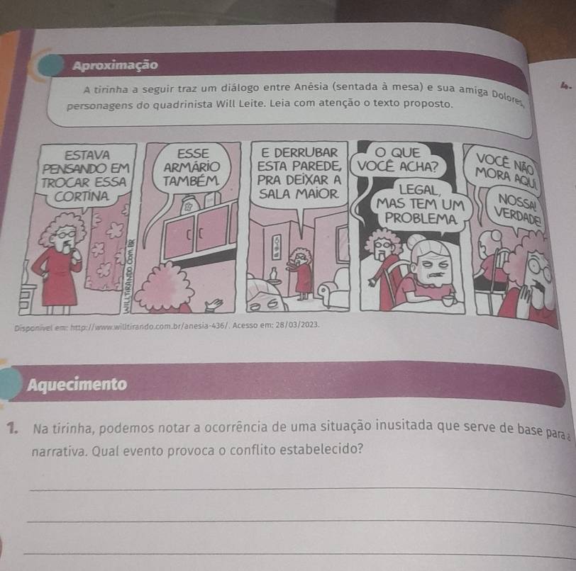 Aproximação 
1. 
A tirinha a seguir traz um diâlogo entre Anêsia (sentada à mesa) e sua amiga Dolores. 
personagens do quadrinista Will Leite. Leia com atenção o texto proposto. 
Disponivel em: http://www.willtirando.com 
Aquecimento 
N Na tirinha, podemos notar a ocorrência de uma situação inusitada que serve de base para a 
narrativa. Qual evento provoca o conflito estabelecido? 
_ 
_ 
_