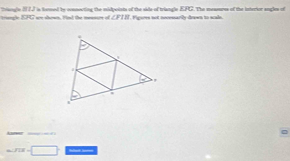 Driangle HIJ is formed by connecting the midpoints of the side of triangle EPG. The measures of the interior angles of
trangle SFG are shown. Find the mensure of ∠ FIH. Figures not necessarily drawn to scale.
42     n   w   b
m∠ FIE=□^(□)