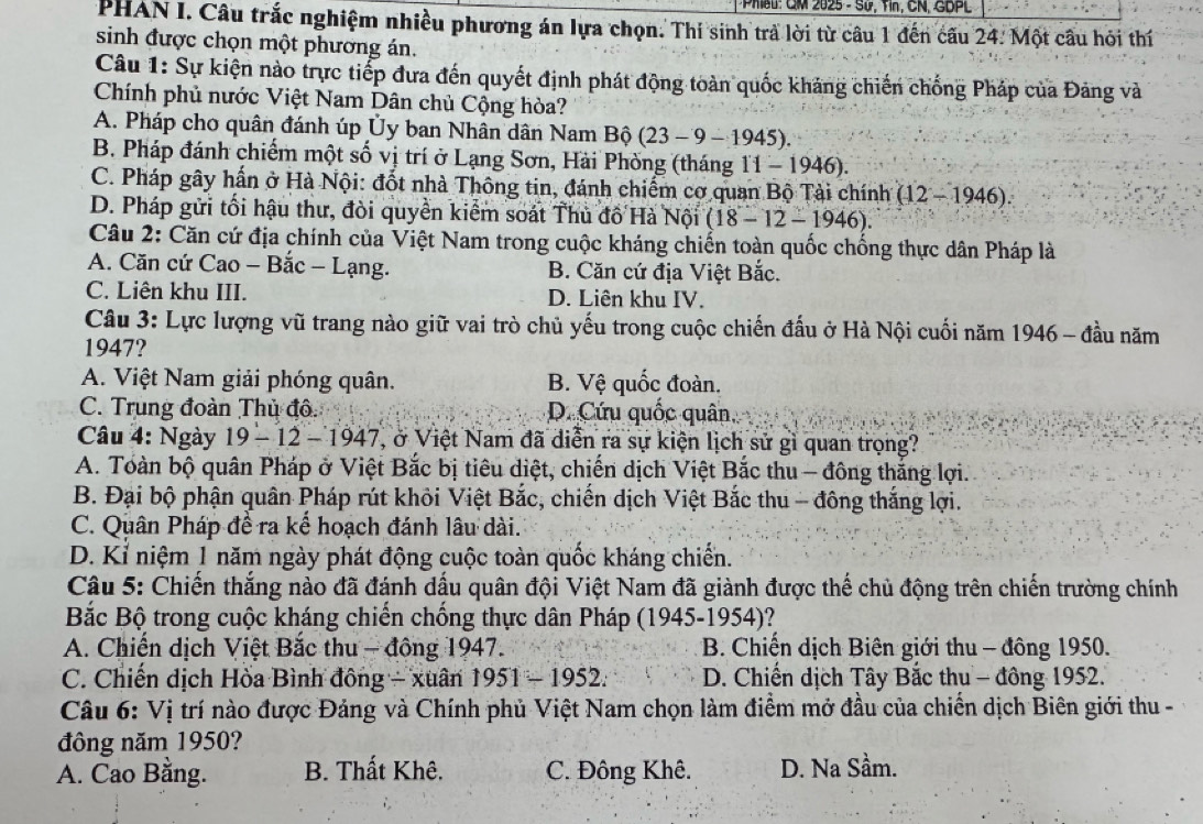 Phieu: GM 2025 - Sử, Tin, CN, GDPL
PHAN I. Câu trắc nghiệm nhiều phương án lựa chọn. Thi sinh trả lời từ câu 1 đến cấu 24. Một câu hỏi thí
sinh được chọn một phương án.
Câu 1: Sự kiện nào trực tiếp đưa đến quyết định phát động toàn quốc khảng chiến chống Pháp của Đảng và
Chính phủ nước Việt Nam Dân chủ Cộng hòa?
A. Pháp cho quân đánh úp Ủy ban Nhân dân Nam Bộ (23-9-1945).
B. Pháp đánh chiếm một số vị trí ở Lạng Sơn, Hải Phòng (tháng 11-1946).
C. Pháp gây hấn ở Hà Nội: đốt nhà Thông tin, đánh chiếm cơ quan Bộ Tài chính (12-1946).
D. Pháp gửi tối hậu thư, đòi quyền kiểm soát Thủ đồ Hà Nội (18-12-1946).
Câu 2: Căn cứ địa chính của Việt Nam trong cuộc kháng chiến toàn quốc chống thực dân Pháp là
A. Căn cứ Cao - Bắc - Lạng. B. Căn cứ địa Việt Bắc.
C. Liên khu III. D. Liên khu IV.
Câu 3: Lực lượng vũ trang nào giữ vai trò chủ yếu trong cuộc chiến đấu ở Hà Nội cuối năm 1946 - đầu năm
1947?
A. Việt Nam giải phóng quân. B. Vệ quốc đoàn.
C. Trung đoàn Thủ đô D. Cứu quốc quân
Câu 4: Ngày 19-12-1947 , ở Việt Nam đã diễn ra sự kiện lịch sử gì quan trọng?
A. Toàn bộ quân Pháp ở Việt Bắc bị tiêu diệt, chiến dịch Việt Bắc thu - đông thắng lợi.
B. Đại bộ phận quân Pháp rút khỏi Việt Bắc, chiến dịch Việt Bắc thu - đông thắng lợi.
C. Quân Pháp đề ra kế hoạch đánh lâu dài.
D. Kỉ niệm 1 năm ngày phát động cuộc toàn quốc kháng chiến.
Câu 5: Chiến thắng nào đã đánh dấu quân đội Việt Nam đã giành được thể chủ động trên chiến trường chính
Bắc Bộ trong cuộc kháng chiến chống thực dân Pháp (1945-1954)!
A. Chiến dịch Việt Bắc thu - đông 1947. * B. Chiến dịch Biên giới thu - đông 1950.
C. Chiến dịch Hòa Bình đông - xuân 1951-1952: D. Chiến dịch Tây Bắc thu - đông 1952.
Câu 6: Vị trí nào được Đảng và Chính phủ Việt Nam chọn làm điểm mở đầu của chiến dịch Biên giới thu -
đông năm 1950?
A. Cao Bằng. B. Thất Khê. C. Đông Khê. D. Na Sầm.