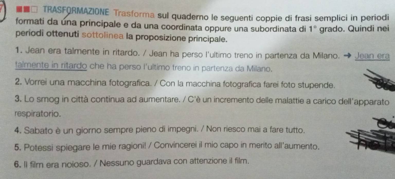 □ TRASFQRMAZIONE Trasforma sul quaderno le seguenti coppie di frasi semplici in periodi 
formati da una principale e da una coordinata oppure una subordinata di 1° grado. Quindi nei 
periodi ottenuti sottolinea la proposizione principale. 
1. Jean era talmente in ritardo. / Jean ha perso l'ultimo treno in partenza da Milano. Jean era 
talmente in ritardo che ha perso l'ultimo treno in partenza da Milano. 
2. Vorrei una macchina fotografica. / Con la macchina fotografica farei foto stupende. 
3. Lo smog in città continua ad aumentare. / C'è un incremento delle malattie a carico dell'apparato 
respiratorio. 
4. Sabato è un giorno sempre pieno di impegni. / Non riesco mai a fare tutto. 
5. Potessi spiegare le mie ragioni! / Convincerei il mio capo in merito all'aumento. 
6. ll film era noioso. / Nessuno guardava con attenzione il film.