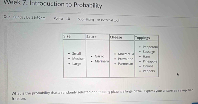 Week 7: Introduction to Probability 
Due Sunday by 11:59 pm Points 10 Submitting an external tool 
What is the probability that a randomly selected one-topping pizza is a large pizza? Express your answer as a simplified 
fraction.