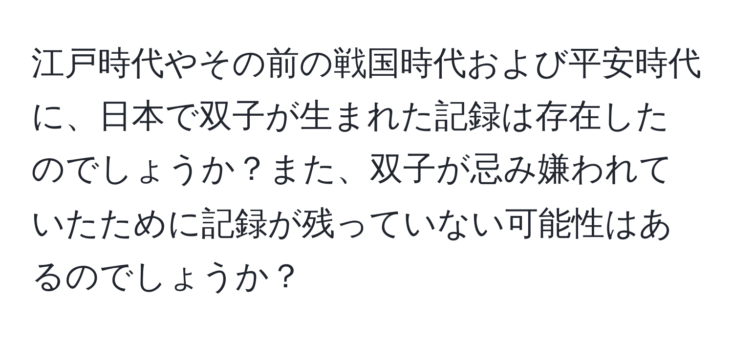 江戸時代やその前の戦国時代および平安時代に、日本で双子が生まれた記録は存在したのでしょうか？また、双子が忌み嫌われていたために記録が残っていない可能性はあるのでしょうか？