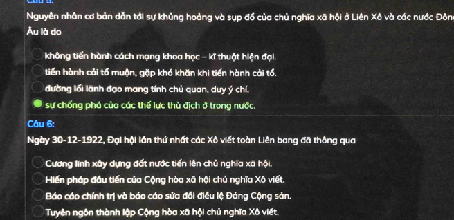 Nguyên nhân cơ bản dẫn tới sự khủng hoảng và sụp đổ của chủ nghĩa xã hội ở Liên Xô và các nước Đôn
Âu là do
không tiến hành cách mạng khoa học - kĩ thuật hiện đại.
tiến hành cải tổ muộn, gặp khó khăn khi tiến hành cải tổ.
đường lối lãnh đạo mang tính chủ quan, duy ý chí.
sự chống phá của các thế lực thù địch ở trong nước.
Câu 6:
Ngày 30 -12-1922, Đại hội lần thứ nhất các Xô viết toàn Liên bang đã thông qua
Cương lĩnh xây dựng đất nước tiến lên chủ nghĩa xã hội.
Hiến pháp đầu tiến của Cộng hòa xã hội chủ nghĩa Xô viết.
Báo cáo chính trị và báo cáo sửa đổi điều lệ Đảng Cộng sản.
Tuyên ngôn thành lập Cộng hòa xã hội chủ nghĩa Xô viết.