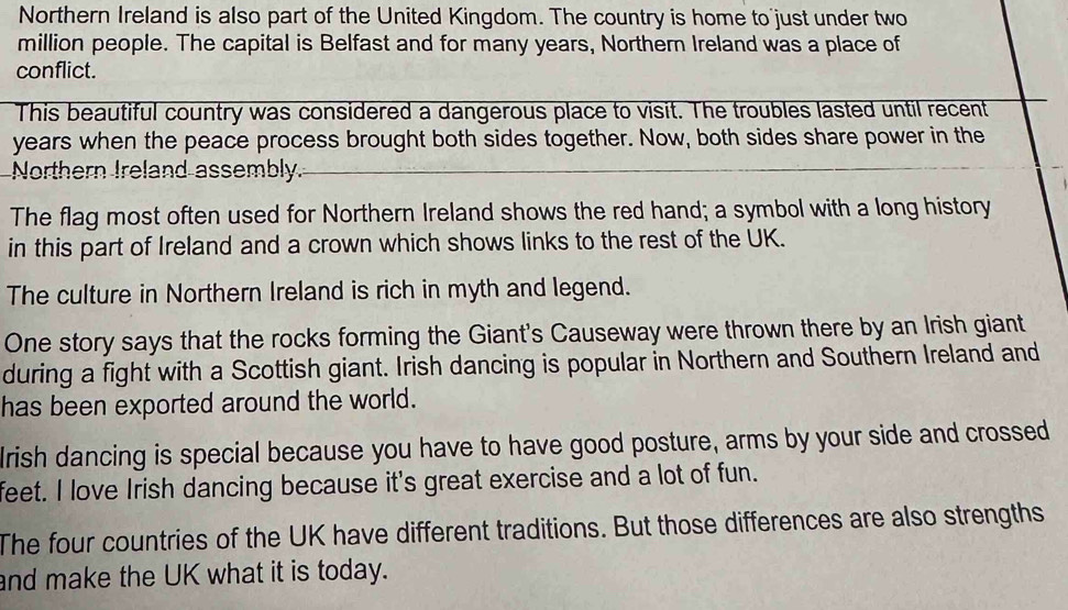 Northern Ireland is also part of the United Kingdom. The country is home to just under two 
million people. The capital is Belfast and for many years, Northern Ireland was a place of 
conflict. 
This beautiful country was considered a dangerous place to visit. The troubles lasted until recent
years when the peace process brought both sides together. Now, both sides share power in the 
Northern Ireland assembly. 
The flag most often used for Northern Ireland shows the red hand; a symbol with a long history 
in this part of Ireland and a crown which shows links to the rest of the UK. 
The culture in Northern Ireland is rich in myth and legend. 
One story says that the rocks forming the Giant's Causeway were thrown there by an Irish giant 
during a fight with a Scottish giant. Irish dancing is popular in Northern and Southern Ireland and 
has been exported around the world. 
lrish dancing is special because you have to have good posture, arms by your side and crossed 
feet. I love Irish dancing because it's great exercise and a lot of fun. 
The four countries of the UK have different traditions. But those differences are also strengths 
and make the UK what it is today.