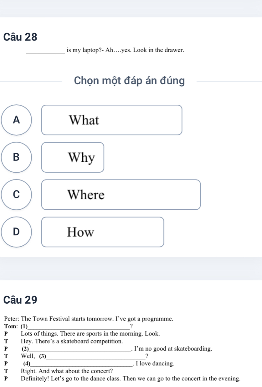 is my laptop?- Ah…yes. Look in the drawer.
Chọn một đáp án đúng
A What
B Why
C Where
D How
Câu 29
Peter: The Town Festival starts tomorrow. I’ve got a programme.
Tom: (1)_ _?
P Lots of things. There are sports in the morning. Look.
T Hey. There’s a skateboard competition.
P (2)_ . I’m no good at skateboarding.
T Well, (3)_ ?
P (4)__ . I love dancing.
T Right. And what about the concert?
P Definitely! Let’s go to the dance class. Then we can go to the concert in the evening.