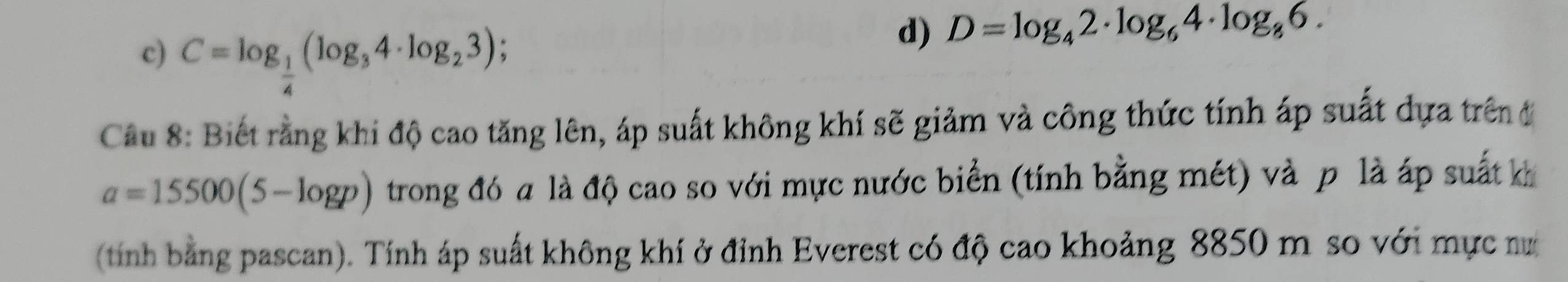 c) C=log _ 1/4 (log _34· log _23);
d) D=log _42· log _64· log _86. 
Cầu 8: Biết rằng khi độ cao tăng lên, áp suất không khí sẽ giảm và công thức tính áp suất dựa trên đ
a=15500(5-log p) trong đó a là độ cao so với mực nước biển (tính bằng mét) và p là áp suất k
(tính bằng pascan). Tính áp suất không khí ở đỉnh Everest có độ cao khoảng 8850 m so với mực nư