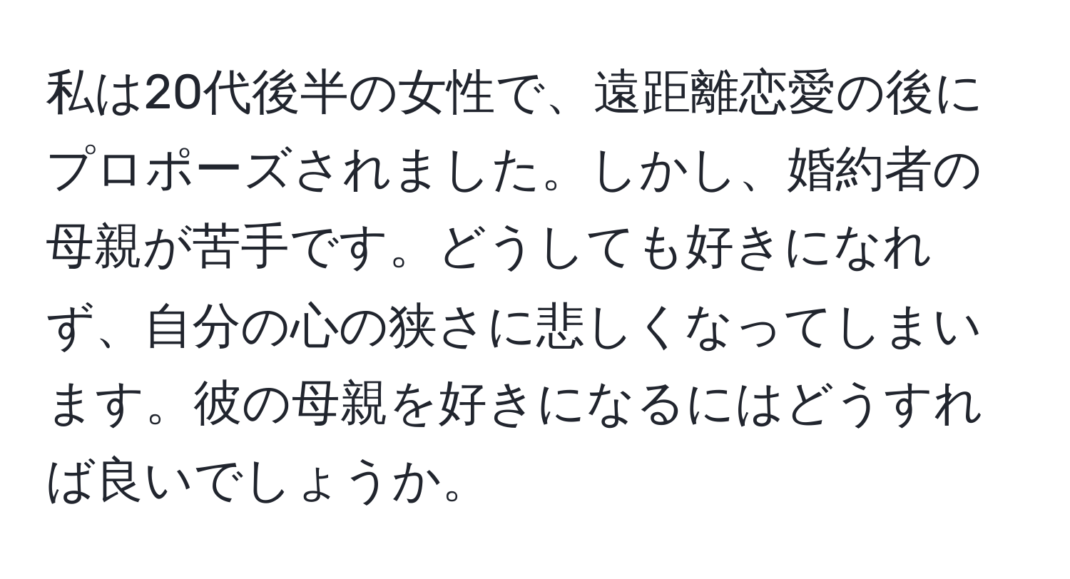 私は20代後半の女性で、遠距離恋愛の後にプロポーズされました。しかし、婚約者の母親が苦手です。どうしても好きになれず、自分の心の狭さに悲しくなってしまいます。彼の母親を好きになるにはどうすれば良いでしょうか。