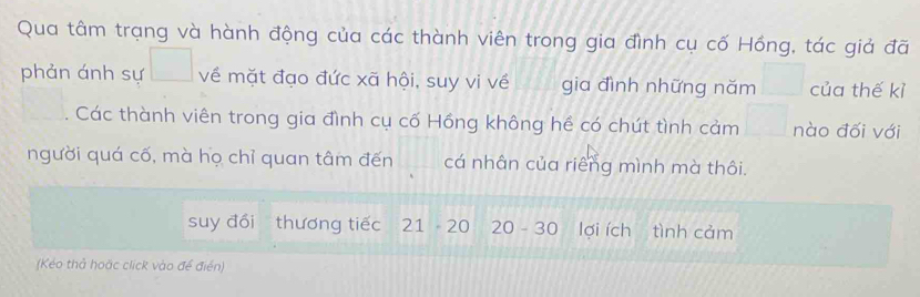 Qua tâm trạng và hành động của các thành viên trong gia đình cụ cố Hồng, tác giả đã 
phản ánh sự về mặt đạo đức xã hội, suy vi về gia đình những năm của thế kỉ 
Các thành viên trong gia đình cụ cố Hồng không hể có chút tình cảm nào đối với 
người quá cố, mà họ chỉ quan tâm đến cá nhân của riếng mình mà thôi. 
suy đổi thương tiếc 21 20 20 - 30 lợi ích tình cảm 
(Kéo thả hoặc click vào để điển)