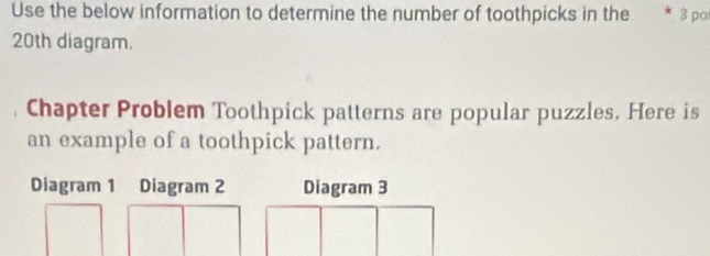 Use the below information to determine the number of toothpicks in the * 3 po 
20th diagram. 
Chapter Problem Toothpick patterns are popular puzzles. Here is 
an example of a toothpick pattern. 
Diagram 1 Diagram 2 Diagram 3