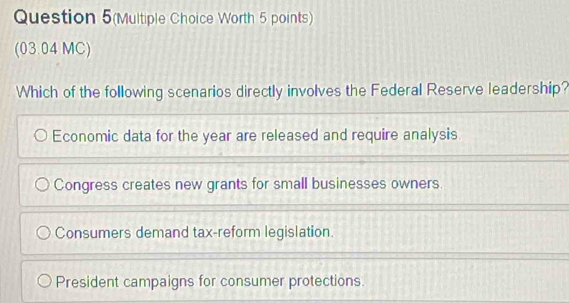 Question 5(Multiple Choice Worth 5 points)
(03.04 MC)
Which of the following scenarios directly involves the Federal Reserve leadership?
Economic data for the year are released and require analysis
Congress creates new grants for small businesses owners.
Consumers demand tax-reform legislation.
President campaigns for consumer protections.