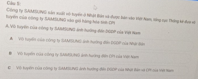 Công ty SAMSUNG sản xuất vô tuyến ở Nhật Bản và được bán vào Việt Nam, tổng cục Thống kẽ đưa vớ
tuyến của công ty SAMSUNG vào giỏ hàng hóa tính CPI
A.Vô tuyến của công ty SAMSUNG ảnh hưởng đến DGDP của Việt Nam
A Vô tuyến của công ty SAMSUNG ảnh hưởng đến DGDP của Nhật Bản
BVô tuyến của công ty SAMSUNG ảnh hướng đến CPI của Việt Nam
C Vô tuyến của công ty SAMSUNG ảnh hướng đến DGDP của Nhật Bản và CPI của Việt Nam