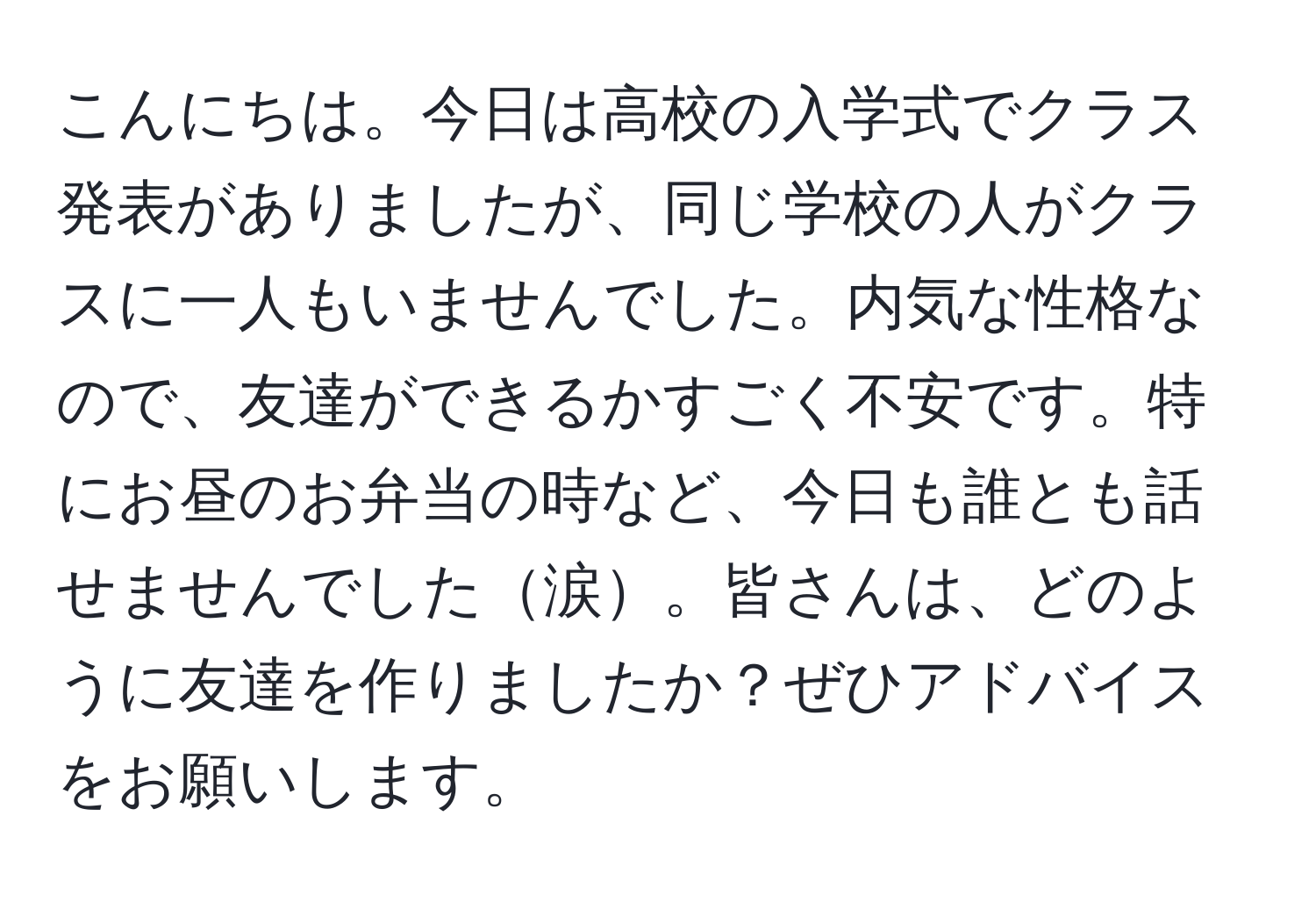 こんにちは。今日は高校の入学式でクラス発表がありましたが、同じ学校の人がクラスに一人もいませんでした。内気な性格なので、友達ができるかすごく不安です。特にお昼のお弁当の時など、今日も誰とも話せませんでした涙。皆さんは、どのように友達を作りましたか？ぜひアドバイスをお願いします。