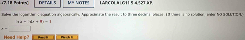 DETAILS MY NOTES LARCOLALG11 5.4.527.XP. 
Solve the logarithmic equation algebraically. Approximate the result to three decimal places. (If there is no solution, enter NO SOLUTION.)
ln x+ln (x+9)=1
x=
Need Help? Read It Watch it