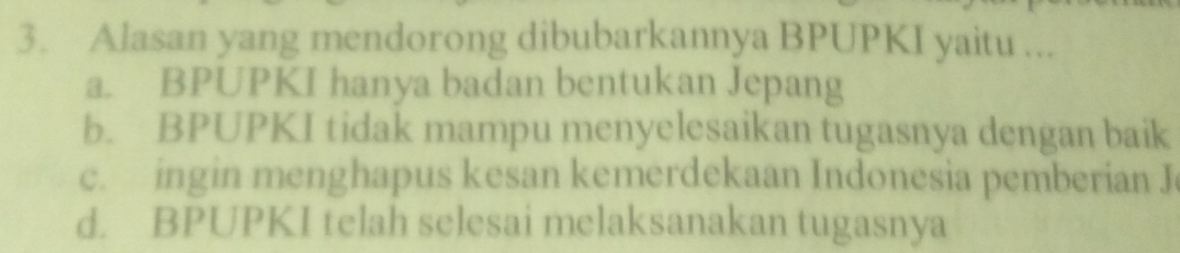 Alasan yang mendorong dibubarkannya BPUPKI yaitu ...
a. BPUPKI hanya badan bentukan Jepang
b. BPUPKI tidak mampu menyelesaikan tugasnya dengan baik
c. ingin menghapus kesan kemerdekaan Indonesia pemberian J
d. BPUPKI telah selesai melaksanakan tugasnya