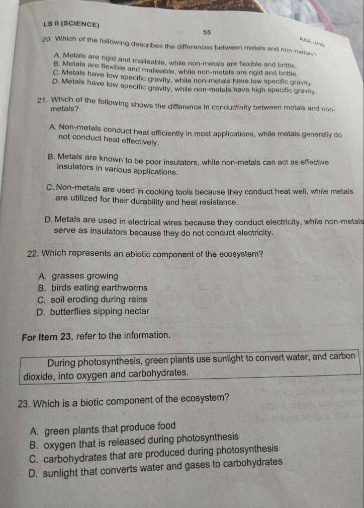 LS Ⅱ (SCIENCE)
55
A&E-JHS
20. Which of the following describes the differences between metals and non-metais?
A. Metals are rigid and malleable, while non-metals are flexible and brittle.
B. Metals are flexible and malleable, while non-metals are rigid and brittle.
C. Metals have low specific gravity, while non-metals have low specific gravity
D. Metals have low specific gravity, while non-metals have high specific gravity
21. Which of the following shows the difference in conductivity between metals and non-
metals?
A. Non-metals conduct heat efficiently in most applications, while metals generally do
not conduct heat effectively.
B. Metals are known to be poor insulators, while non-metals can act as effective
insulators in various applications.
C. Non-metals are used in cooking tools because they conduct heat well, while metals
are utilized for their durability and heat resistance.
D. Metals are used in electrical wires because they conduct electricity, while non-metals
serve as insulators because they do not conduct electricity.
22. Which represents an abiotic component of the ecosystem?
A. grasses growing
B. birds eating earthworms
C. soil eroding during rains
D. butterflies sipping nectar
For Item 23, refer to the information.
During photosynthesis, green plants use sunlight to convert water, and carbon
dioxide, into oxygen and carbohydrates.
23. Which is a biotic component of the ecosystem?
A. green plants that produce food
B. oxygen that is released during photosynthesis
C. carbohydrates that are produced during photosynthesis
D. sunlight that converts water and gases to carbohydrates