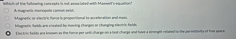 Which of the following concepts is not associated with Maxwell's equation?
A magnetic monopole cannot exist.
Magnetic or electric force is proportional to acceleration and mass.
Magnetic felds are created by moving charges or changing electric helds.
Electric fields are known as the force per unit charge on a test charge and have a strength related to the permittivity of free space.