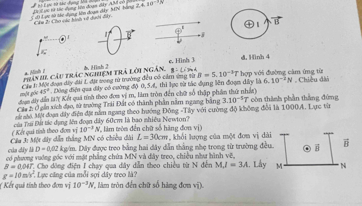 b) Lực từ tác dụng lên đoạ
(c)Lực từ tác dụng lên đoạn dây AM có phu
S đ) Lực từ tác dụng lên đoạn dây MN bằng 2,4. 10^(-3)N
Câu 2: Cho các hình vẽ dưới đây.
I
1
M I
1
vector B
=
vector B_M
b. Hình 2 c. Hình 3
d. Hình 4
a. Hình 1
phảN III. CÂU TRÁC NGHIỆM TRẢ LờI NGÁN.
Cầu 1: Một đoạn dây dài L đặt trong từ trường đều có cảm ứng từ B=5.10^(-3)T hợp với đường cảm ứng từ
một gốc 45°. Dòng điện qua dây có cường độ 0,54, thì lực từ tác dụng lên đoạn dây là 6. 10^(-2)N. Chiều dài
đoạn dây dẫn là?( Kết quả tính theo đơn vị m, làm tròn đến chữ số thập phân thứ nhất)
Cầu 2: Ở gần xích đạo, từ trường Trái Đất có thành phần nằm ngang bằng 3.10^(-5)T còn thành phần thẳng đứng
hất nhỏ. Một đoạn dây điện đặt nằm ngang theo hướng Đông -Tây với cường độ không đồi là 1000A. Lực từ
của Trái Đất tác dụng lên đoạn dây 60cm là bao nhiêu Newton?
( Kết quả tính theo đơn vị 10^(-3)N 7, làm tròn đến chữ số hàng đơn vị)
Câu 3: Một dây dẫn thắng MN có chiều dài L=30cm , khối lượng của một đơn vị dài
của dây là D=0,02kg/m. Dây được treo bằng hai dây dẫn thẳng nhẹ trong từ trường đều. vector B vector B
có phương vuông góc với mặt phẳng chứa MN và dây treo, chiều như hình vẽ,
B=0,04T 2. Cho dòng điện I chạy qua dây dẫn theo chiều từ N đến M,I=3A. Lấy M N
g=10m/s^2. :. Lực căng của mỗi sợi dây treo là?
( Kết quả tính theo đơn vị 10^(-3)N (, làm tròn đến chữ số hàng đơn vị).