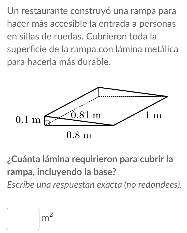 Un restaurante construyó una rampa para 
hacer más accesible la entrada a personas 
en sillas de ruedas. Cubrieron toda la 
superficie de la rampa con lámina metálica 
para hacerla más durable. 
¿Cuánta lámina requirieron para cubrir la 
rampa, incluyendo la base? 
Escribe una respuestan exacta (no redondees).
□ m^2