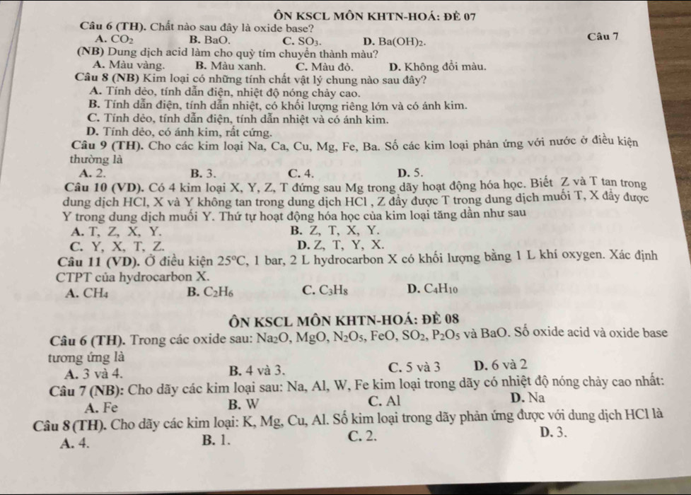 ÔN KSCL MÔN KHTN-HOÁ: ĐÊ 07
Câu 6 (TH). Chất nào sau đây là oxide base?
A. CO_2 B. BaO, C. SO_3. D. Ba(OH)2. Câu 7
(NB) Dung dịch acid làm cho quỳ tím chuyển thành màu?
A. Màu vàng. B. Màu xanh. C. Màu đỏ. D. Không đổi màu.
Câu 8 (NB) Kim loại có những tính chất vật lý chung nào sau đây?
A. Tính dẻo, tính dẫn điện, nhiệt độ nóng chảy cao.
B. Tính dẫn điện, tính dẫn nhiệt, có khối lượng riêng lớn và có ánh kim.
C. Tính dẻo, tính dẫn điện, tính dẫn nhiệt và có ánh kim.
D. Tính dẻo, có ánh kim, rất cứng.
Câu 9 (TH). Cho các kim loại Na, Ca, Cu, Mg, Fe, Ba. Số các kim loại phản ứng với nước ở điều kiện
thường là
A. 2. B. 3. C. 4. D. 5.
Câu 10 (VD). Có 4 kim loại X, Y, Z, T đứng sau Mg trong dãy hoạt động hóa học. Biết Z và T tan trong
dung dịch HCl, X và Y không tan trong dung dịch HCl , Z đây được T trong dung dịch muối T, X đẩy được
Y trong dung dịch muối Y. Thứ tự hoạt động hóa học của kim loại tăng dần như sau
A. T, Z, X, Y. B. Z, T, X, Y.
C. Y, X、T、Z. D. Z, T, Y, X.
Câu 11 (VD). Ở điều kiện 25°C 7, 1 bar, 2 L hydrocarbon X có khối lượng bằng 1 L khí oxygen. Xác định
CTPT của hydrocarbon X.
A. CH_4 B. C_2H_6 C. C_3H_8 D. C_4H_10
ÔN KSCL MÔN KHTN-HOÁ: đÈ 08
Câu 6 (TH). Trong các oxide sau: Na_2O,MgO,N_2O_5 , FeO, SO_2,P_2O_5 và BaO. Số oxide acid và oxide base
tương ứng là
A. 3 và 4. B. 4 và 3. C. 5 và 3 D. 6 và 2
Câu 7(NB) : Cho dãy các kim loại sau: Na, Al, W, Fe kim loại trong dãy có nhiệt độ nóng chảy cao nhất:
A. Fe B. W C. Al D. Na
Câu 8 (TH). Cho dãy các kim loại: K, Mg, Cu, Al. Số kim loại trong dãy phản ứng được với dung dịch HCl là
A. 4. B. 1. C. 2.
D. 3.