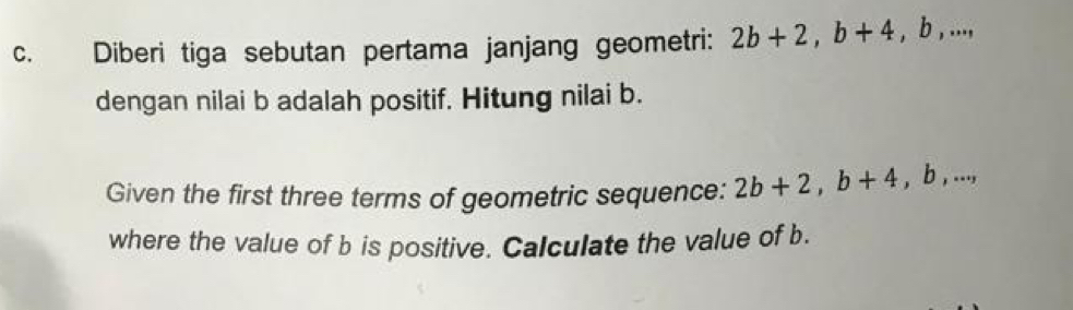 Diberi tiga sebutan pertama janjang geometri: 2b+2, b+4, b,..., 
dengan nilai b adalah positif. Hitung nilai b. 
Given the first three terms of geometric sequence: 2b+2, b+4, b,..., 
where the value of b is positive. Calculate the value of b.