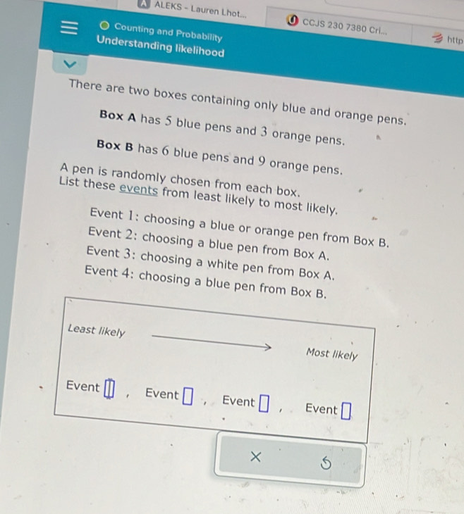 ALEKS - Lauren Lhot... CCJS 230 7380 Cri... 
Counting and Probability 
http 
Understanding likelihood 
There are two boxes containing only blue and orange pens. 
Box A has 5 blue pens and 3 orange pens. 
Box B has 6 blue pens and 9 orange pens. 
A pen is randomly chosen from each box. 
List these events from least likely to most likely. 
Event 1: choosing a blue or orange pen from Box B. 
Event 2: choosing a blue pen from Box A. 
Event 3: choosing a white pen from Box A. 
Event 4: choosing a blue pen from Box B. 
Least likely 
Most likely 
Event Event Event Event 
×