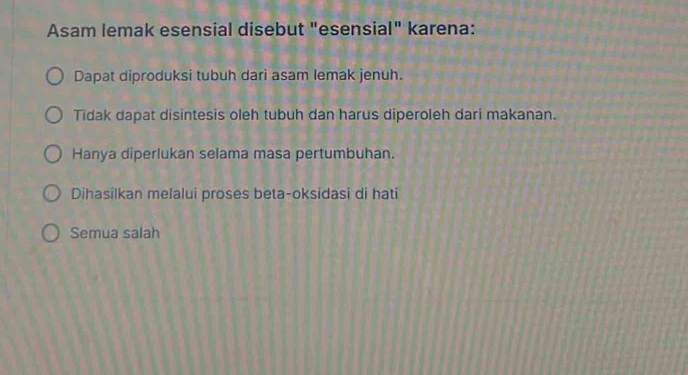 Asam lemak esensial disebut "esensial" karena:
Dapat diproduksi tubuh dari asam lemak jenuh.
Tidak dapat disintesis oleh tubuh dan harus diperoleh dari makanan.
Hanya diperlukan selama masa pertumbuhan.
Dihasilkan melalui proses beta-oksidasi di hati
Semua salah