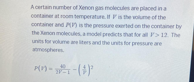 A certain number of Xenon gas molecules are placed in a 
container at room temperature. If ◤ is the volume of the 
container and P(V) is the pressure exerted on the container by 
the Xenon molecules, a model predicts that for all V>12. The 
units for volume are liters and the units for pressure are 
atmospheres.
P(V)= 40/2V-1 -( 4/V )^2