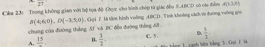 2 27
o
Câu 23: Trong không gian với hệ tọa độ Oxyz cho hình chóp tứ giác đều S. ABCD có các điểm A(1;2;0)
B(4;6;0), D(-3;5;0). Gọi / là tâm hình vuông ABCD. Tính khoảng cách từ đường vuông góc
chung của đường thẳng SI và BC đến đường thẳng AB.
A.  15/2 .
B.  3/2 .
C. 5.
D.  5/2 . 
1 hằng cạnh bên bằng 3. Gọi / là