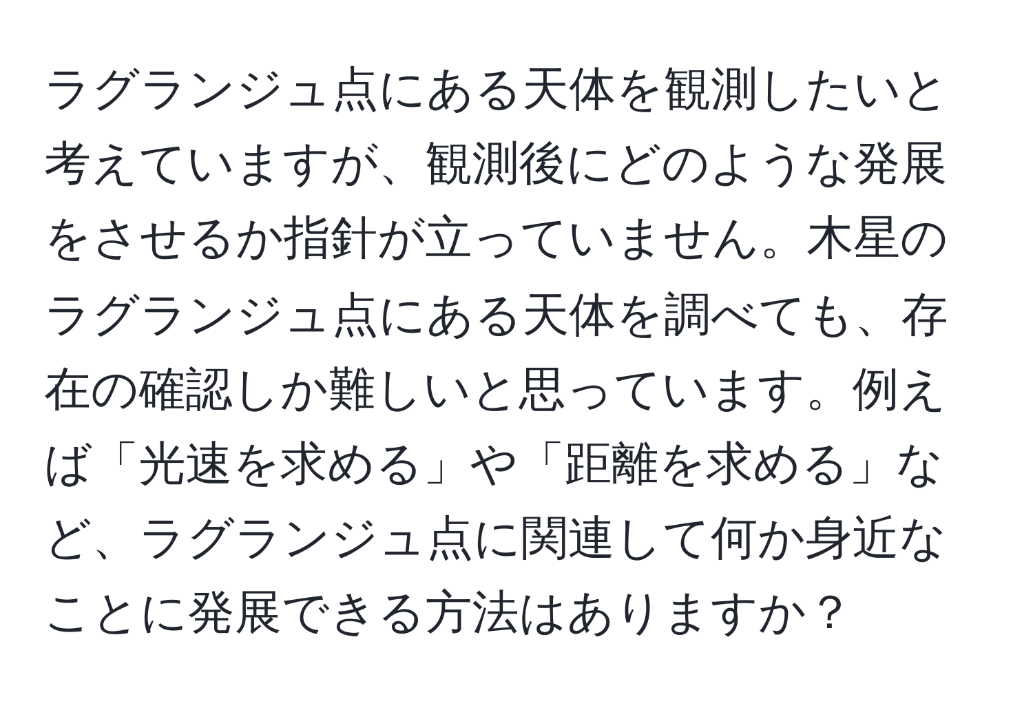 ラグランジュ点にある天体を観測したいと考えていますが、観測後にどのような発展をさせるか指針が立っていません。木星のラグランジュ点にある天体を調べても、存在の確認しか難しいと思っています。例えば「光速を求める」や「距離を求める」など、ラグランジュ点に関連して何か身近なことに発展できる方法はありますか？