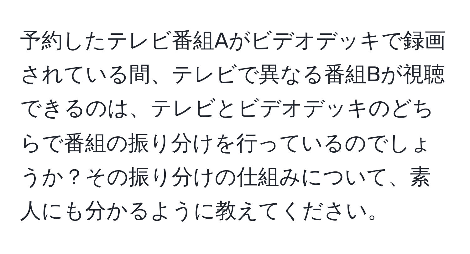 予約したテレビ番組Aがビデオデッキで録画されている間、テレビで異なる番組Bが視聴できるのは、テレビとビデオデッキのどちらで番組の振り分けを行っているのでしょうか？その振り分けの仕組みについて、素人にも分かるように教えてください。