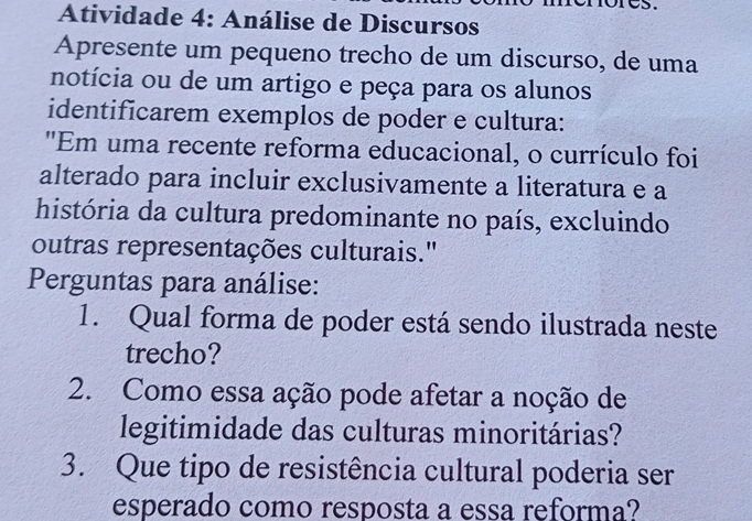 Atividade 4: Análise de Discursos 
Apresente um pequeno trecho de um discurso, de uma 
notícia ou de um artigo e peça para os alunos 
identificarem exemplos de poder e cultura: 
"Em uma recente reforma educacional, o currículo foi 
alterado para incluir exclusivamente a literatura e a 
história da cultura predominante no país, excluindo 
outras representações culturais." 
Perguntas para análise: 
1. Qual forma de poder está sendo ilustrada neste 
trecho? 
2. Como essa ação pode afetar a noção de 
legitimidade das culturas minoritárias? 
3. Que tipo de resistência cultural poderia ser 
esperado como resposta a essa reforma?