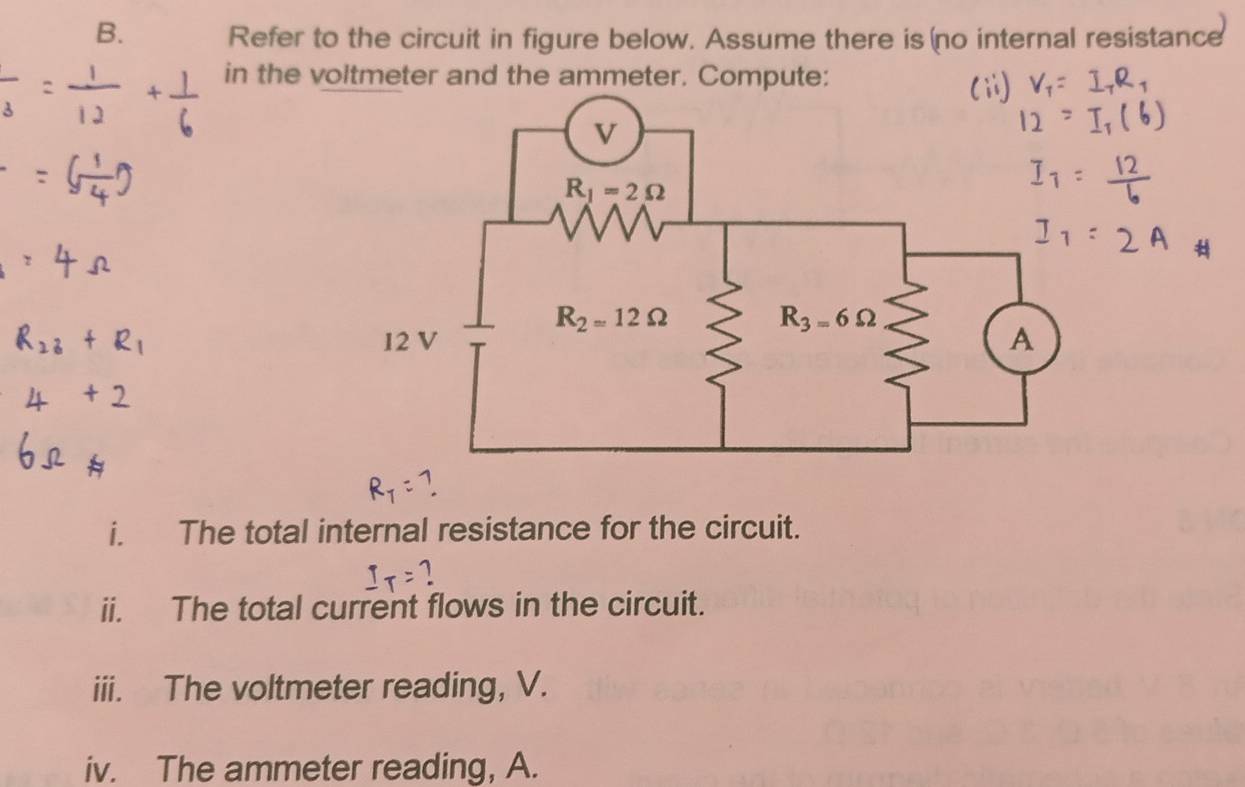 Refer to the circuit in figure below. Assume there is no internal resistance
in the voltmeter and the ammeter. Compute:
i. The total internal resistance for the circuit.
1
ii. The total current flows in the circuit.
iii. The voltmeter reading, V.
iv. The ammeter reading, A.