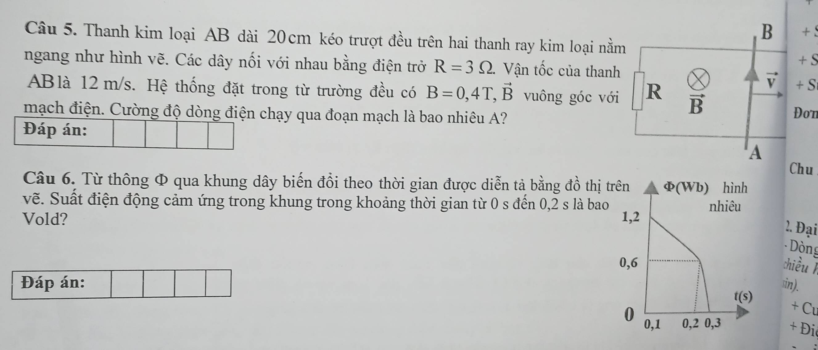 +
Câu 5. Thanh kim loại AB dài 20cm kéo trượt đều trên hai thanh ray kim loại nằm
+ S
ngang như hình vẽ. Các dây nối với nhau bằng điện trở R=3Omega . Vận tốc của thanh
vector V + S
ABlà 12m/s. Hệ thống đặt trong từ trường đều có B=0,4T,vector B vuông góc với R vector B
mạch điện. Cường độ dòng điện chạy qua đoạn mạch là bao nhiêu A? Đon
Đáp án:
A
Chu
Câu 6. Từ thông Φ qua khung dây biến đồi theo thời gian được diễn tả bằng đồ thị t
vẽ. Suất điện động cảm ứng trong khung trong khoảng thời gian từ 0 s đến 0,2 s là bao
Vold? 
2. Đại
- Dòng
chiều 
Đáp án: sin).
+ C
+ Đi