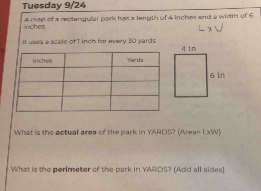 Tuesday 9/24 
A map of a rectangular park has a length of 4 inches and a width of 6
inches. 
It uses a scale of 1 inch for every 30 yards
What is the actual area of the park in YARDS? (Area: =L* W)
What is the perimeter of the park in YARDS? (Add all sides)