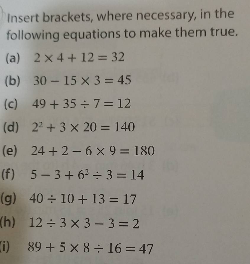 Insert brackets, where necessary, in the 
following equations to make them true. 
(a) 2* 4+12=32
(b) 30-15* 3=45
(c) 49+35/ 7=12
(d) 2^2+3* 20=140
(e) 24+2-6* 9=180
(f) 5-3+6^2/ 3=14
(g) 40/ 10+13=17
(h) 12/ 3* 3-3=2
i) 89+5* 8/ 16=47