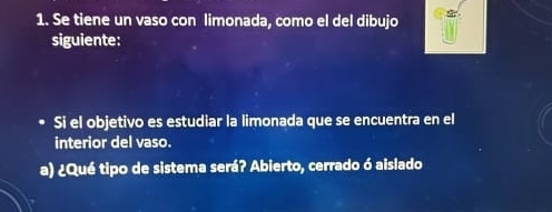 Se tiene un vaso con limonada, como el del dibujo 
siguiente: 
Si el objetivo es estudiar la limonada que se encuentra en el 
interior del vaso. 
a) ¿Qué tipo de sistema será? Abierto, cerrado ó aislado