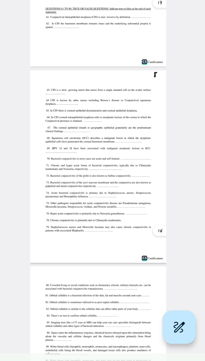 TO 90, TRUE OR FALSE QUESTIONS. Indicate true or false at the end of each
statement.
61, Conjunctival intruepithelial neoplasia (CIN) is non- invasive by definition
62. In CIN the basement membrane remains intact and the underlying substantial propria is
spared.
_
CamScanner
63. CIN is a slow- growing tumor that arises from a single mutated cell on the ocular surface
_
64 CIN is known by other names including Bowen's disease or Conjunctival squamous
dysplasia._
65. In CIN there is corneal epithelial dysmaturation and corneal epithelial dysplasia,
Conjunctival presence is minimal._
67. The corneal epithelial islands or geographic epithelial granularity are the predominant
clinical findings._
68. Squamous cell carcinoma (SCC) describes a malignant lesion in which the dysplastic
_
69. HPV 16 and 18 have been associated with malignant neoplastic lesions in SCC.
_
_
71. Chronic and hyper acute forms of bacterial conjunctivitis, typically due to Chlamydia
trachomatis and Neisseria, respectively.
72. Bacterial conjunctivitis of the globe is also known as bulbar conjunctivitis.
_
73. Bacterial conjunctivitis of the eye's mucous membrane and the conjunctiva are also known a
palpebral and tarsal conjunctivitis respectively.
74. Acute bacterial conjunctivitis is primary due to Staphylococcus aureus, Streptococcus
pneumoniae and Hemophilus influenza_
75. Other pathogens responsible for acute conjunctivitis disease are Pseudomonas aeruginosa,
Moraxella lacunata, Streptococcus viridans, and Proteus mirabilis
76. Hyper acute conjunctivitis is primarily due to Neisseria gonorrhoeae._
78. Chronic conjunctivitis is primarily due to Chlamydia trachomatis.
79. Staphylococcus aureus and Moraxella lacunata may also cause chronic conjunctivitis in
patients with associated Blepharitis.
14
80. Crowded living or social conditions such as elementary schools, military barracks etc. can be
associated with bacterial conjunctivitis transmissions._
81. Orbital cellulitis is a bacterial infection of the skin, fat and muscles around your eyes. …
82. Orbital cellulitis is sometimes referred to as post septal cellulitis
_
84. There's no test to confirm orbital cellulitis.
85. Imaging tests like a CT scan or MRI can help your eye care specialist distinguish between
86. Injury starts the inflammatory response, chemical factors released upon this stimulation bring 
about the vascular and cellular changes and the chemicals originate primarily from blood
plasma
endothelial cells lining the blood vessels, and damaged tissue cells also produce mediators of