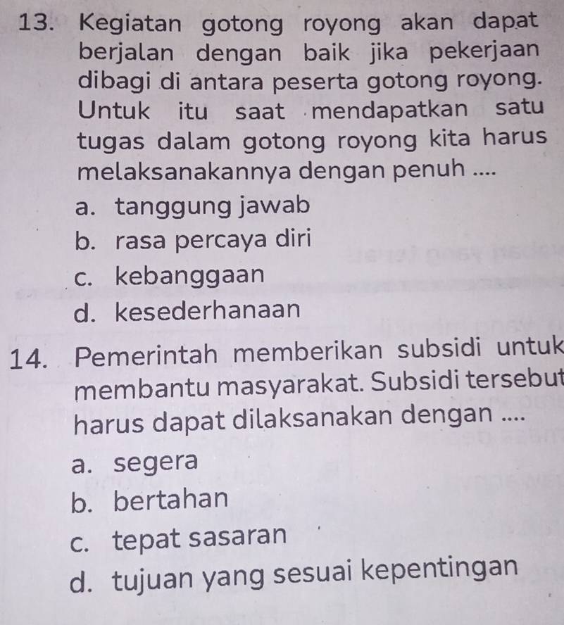 Kegiatan gotong royong akan dapat
berjalan dengan baik jika pekerjaan
dibagi di antara peserta gotong royong.
Untuk itu saat mendapatkan satu
tugas dalam gotong royong kita harus
melaksanakannya dengan penuh ....
a. tanggung jawab
b. rasa percaya diri
c. kebanggaan
d. kesederhanaan
14. Pemerintah memberikan subsidi untuk
membantu masyarakat. Subsidi tersebut
harus dapat dilaksanakan dengan ....
a. segera
b. bertahan
c. tepat sasaran
d. tujuan yang sesuai kepentingan