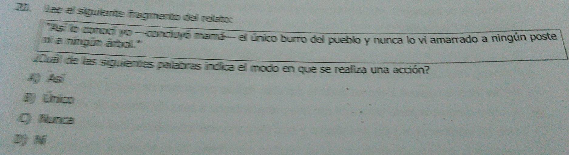 Lae el siguiente fragmento del relato:
'Asi lo conodi yo —condiuyó mamá- el único burro del pueblo y nunca lo vi amarrado a ningún poste
ni a ningún árbol.'
dCual de las siguientes palabras indica el modo en que se realiza una acción?
A A
B) Único
C) Nunca
Dộ N