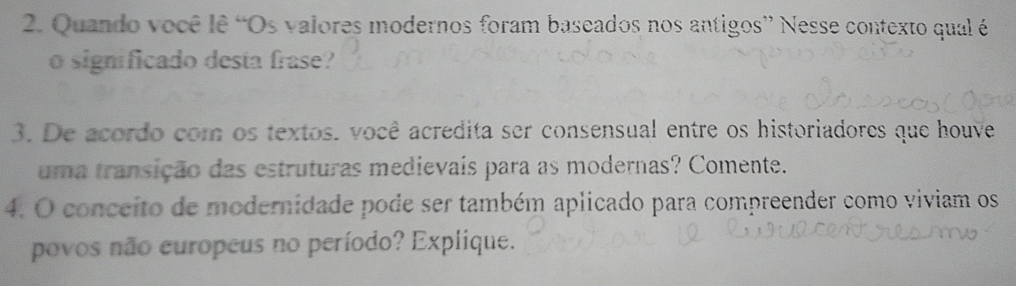 Quando você lê “Os valores modernos foram baseados nos antigos” Nesse contexto qual é 
o significado desta frase? 
3. De acordo com os textos. você acredita ser consensual entre os historiadores que houve 
uma transição das estruturas medievais para as modernas? Comente. 
4. O conceito de modernidade pode ser também aplicado para compreender como viviam os 
povos não europeus no período? Explique.