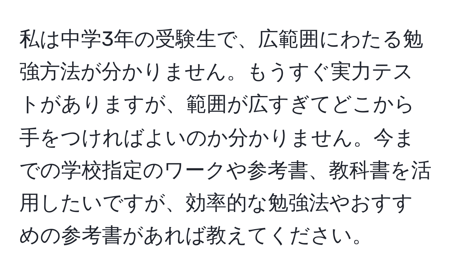 私は中学3年の受験生で、広範囲にわたる勉強方法が分かりません。もうすぐ実力テストがありますが、範囲が広すぎてどこから手をつければよいのか分かりません。今までの学校指定のワークや参考書、教科書を活用したいですが、効率的な勉強法やおすすめの参考書があれば教えてください。