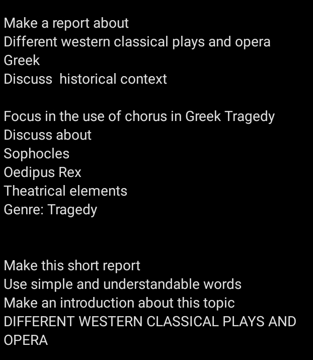 Make a report about 
Different western classical plays and opera 
Greek 
Discuss historical context 
Focus in the use of chorus in Greek Tragedy 
Discuss about 
Sophocles 
Oedipus Rex 
Theatrical elements 
Genre: Tragedy 
Make this short report 
Use simple and understandable words 
Make an introduction about this topic 
DIFFERENT WESTERN CLASSICAL PLAYS AND 
OPERA