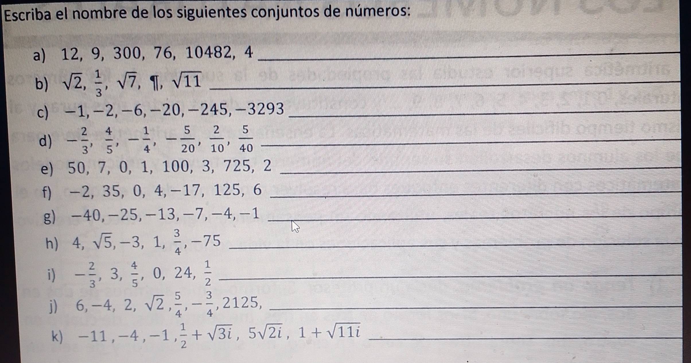 Escriba el nombre de los siguientes conjuntos de números: 
_ 
a) 12, 9, 300, 76, 10482, 4 _ 
b) sqrt(2),  1/3 , sqrt(7), 1|, sqrt(11) _ 
c) -1, −2, −6, -20, -245, -32 93 _ 
d) - 2/3 ,  4/5 , - 1/4 , - 5/20 ,  2/10 ,  5/40  _ 
e) 50, 7, 0, 1, 100, 3, 725, 2 _ 
f) -2, 35, 0, 4, -17, 125, 6 _ 
g) -40, -25, -13, -7, -4, -1 _ 
h) 4, sqrt(5), -3, 1,  3/4 , -75 _ 
i) - 2/3 , 3,  4/5 , 0, 24,  1/2  _ 
j) 6, -4, 2, sqrt(2),  5/4 , - 3/4 , 2125, _ 
k) -11, -4, -1,  1/2 +sqrt(3i), 5sqrt(2i), 1+sqrt(11i) _