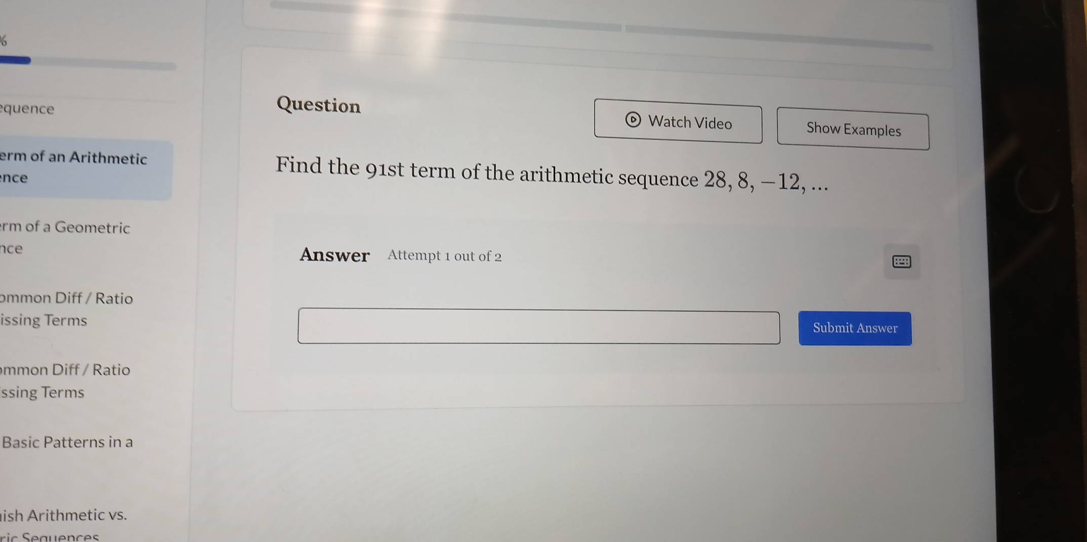 quence 
Question Watch Video Show Examples 
erm of an Arithmetic Find the 91st term of the arithmetic sequence 28, 8, −12, ... 
nce 
rm of a Geometric 
nce Answer Attempt 1 out of 2 
mmon Diff / Ratio 
issing Terms 
Submit Answer 
mm on Diff / Ratio 
ssing Terms 
Basic Patterns in a 
ish Arithmetic vs.