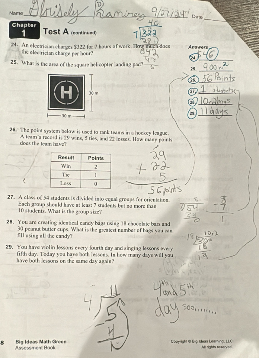 Name_ 
_ 
_Date 
Chapter 
1 Test A (continued) 
24. An electrician charges $322 for 7 hours of work. How much does Answers 
the electrician charge per hour? 
24._ 
25. What is the area of the square helicopter landing pad? 
25._ 
26._ 
27_ 
( 
28_ 
29._ 
26. The point system below is used to rank teams in a hockey league. 
A team’s record is 29 wins, 5 ties, and 22 losses. How many points 
does the team have? 
27. A class of 54 students is divided into equal groups for orientation. 
Each group should have at least 7 students but no more than
10 students. What is the group size? 
28. You are creating identical candy bags using 18 chocolate bars and
30 peanut butter cups. What is the greatest number of bags you can 
fill using all the candy? 
29. You have violin lessons every fourth day and singing lessons every 
fifth day. Today you have both lessons. In how many days will you 
have both lessons on the same day again? 
8 Big Ideas Math Green Copyright @ Big Ideas Learning, LLC 
Assessment Book All rights reserved.