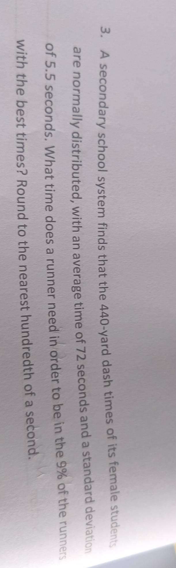A secondary school system finds that the 440-yard dash times of its female students 
are normally distributed, with an average time of 72 seconds and a standard deviation 
of 5.5 seconds. What time does a runner need in order to be in the 9% of the runners 
with the best times? Round to the nearest hundredth of a second.