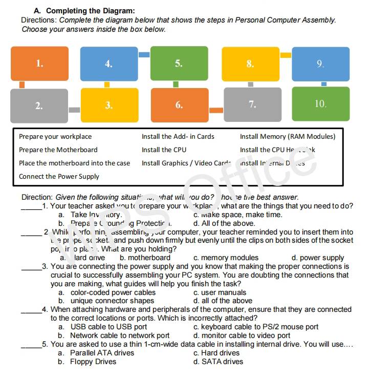 Completing the Diagram:
Directions: Complete the diagram below that shows the steps in Personal Computer Assembly.
Choose your answers inside the box below.
1.
4.
5.
8.
9.
2.
7.
3. 10.
6.
Prepare your workplace Install the Add- in Cards Install Memory (RAM Modules)
Prepare the Motherboard Install the CPU Install the CPU He 、k
Place the motherboard into the case Install Graphics / Video Carr° Install In ernal D
Connect the Power Supply
Direction: Given the following situa t^(i-) o, what will ou do? hot se the best answer.
_1. Your teacher asked you to prepare your w -kplac , what are the things that you need to do?
a. Take Inv ory. c. Make space, make time.
b. Prepae Cround g Protectic . d. All of the above.
_2 While perfor ning assembling your computer, your teacher reminded you to insert them into
prope s cket. and push down firmly but evenly until the clips on both sides of the socket
po_1 ir o pla . What are you holding?
a. lard arive b. motherboard c. memory modules d. power supply
_3. You are connecting the power supply and you know that making the proper connections is
crucial to successfully assembling your PC system. You are doubting the connections that
you are making, what guides will help you finish the task?
a. color-coded power cables c. user manuals
b. unique connector shapes d. all of the above
_4. When attaching hardware and peripherals of the computer, ensure that they are connected
to the correct locations or ports. Which is incorrectly attached?
a. USB cable to USB port c. keyboard cable to PS/2 mouse port
b. Network cable to network port d. monitor cable to video port
_5. You are asked to use a thin 1-cm -wide data cable in installing internal drive. You will use....
a. Parallel ATA drives c. Hard drives
b. Floppy Drives d. SATA drives
