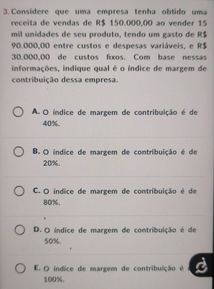 Considere que uma empresa tenha obtido uma
receita de vendas de R$ 150.000,00 ao vender 15
mil unidades de seu produto, tendo um gasto de R$
90.000,00 entre custos e despesas variáveis, e R$
30.000,00 de custos fxos. Com base nessas
informações, indique qual é o índice de margem de
contribuição dessa empresa.
A. O índice de margem de contribuição é de
40%.
B. O índice de margem de contribuição é de
20%.
C. O índice de margem de contribuição é de
80%.
D. O índice de margem de contribuição é de
50%.
E. O índice de margem de contribuição é
100%.