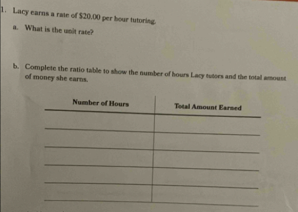 Lacy earns a rate of $20.00 per hour tutoring. 
a. What is the unit rate? 
b. Complete the ratio table to show the number of hours Lacy tutors and the total amount 
of money she earns.